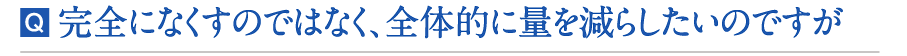 完全になくすのではなく、全体的に量を減らしたいのですが 