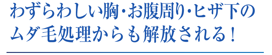 わずらわしい胸・お腹周り・ヒザ下の ムダ毛処理からも解放される！